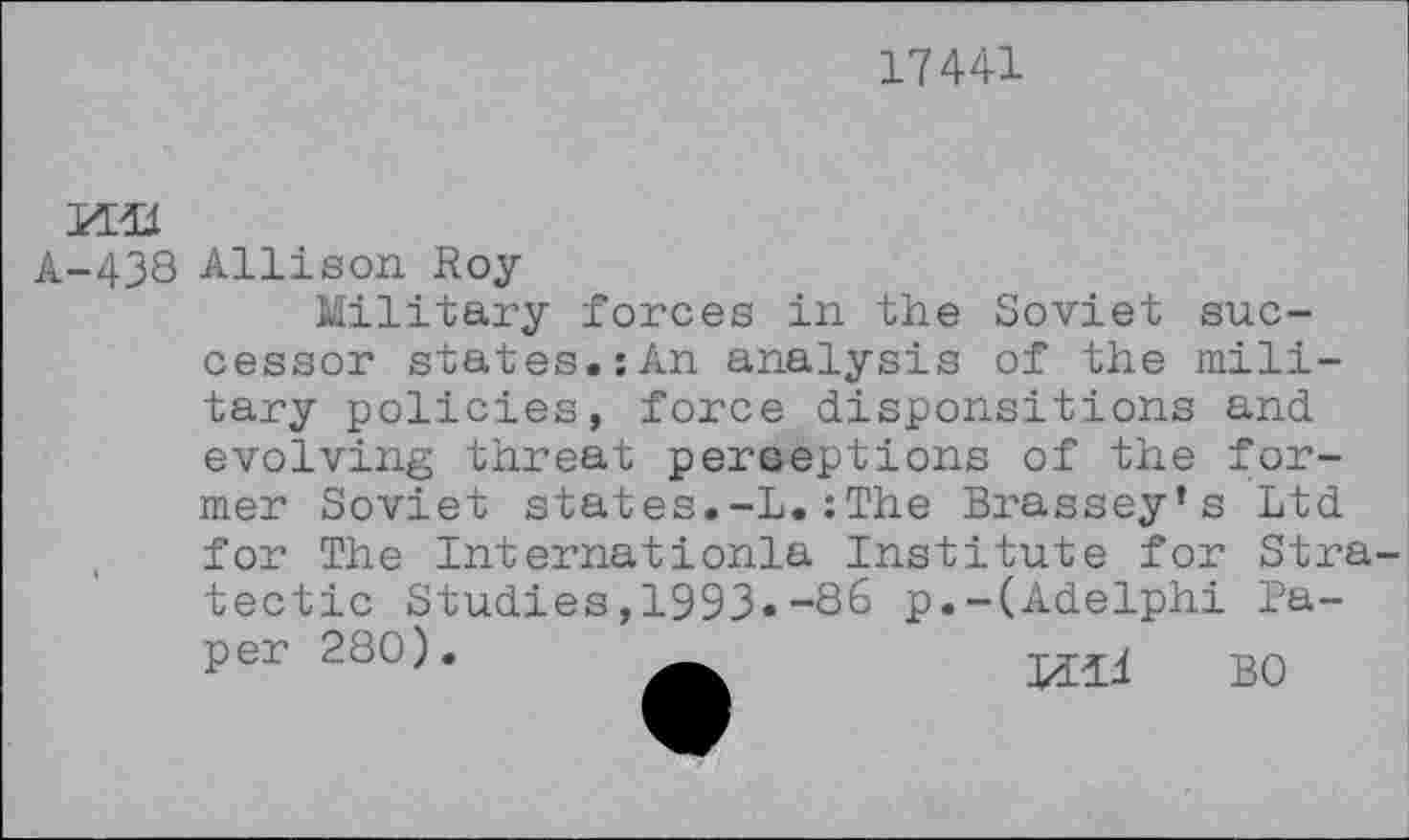 ﻿17441

A-438 Allison Roy
Military forces in the Soviet successor states.:An analysis of the military policies, force disponsitions and evolving threat perceptions of the former Soviet states.-L.:The Brassey’s Ltd
for The Internationla Institute for Stra-tectic Studies,1993»-86 p.-(Adelphi Paper 280).	B0